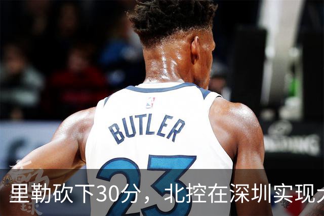 里勒砍下30分，北控在深圳实现大胜，邹雨宸贡献13+7